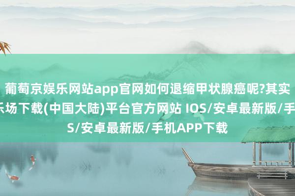 葡萄京娱乐网站app官网如何退缩甲状腺癌呢?其实-葡萄京娱乐场下载(中国大陆)平台官方网站 IOS/安卓最新版/手机APP下载