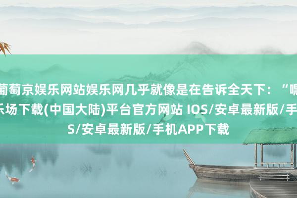 葡萄京娱乐网站娱乐网几乎就像是在告诉全天下：“嘿-葡萄京娱乐场下载(中国大陆)平台官方网站 IOS/安卓最新版/手机APP下载