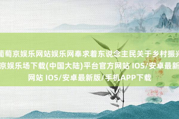 葡萄京娱乐网站娱乐网奉求着东说念主民关于乡村振兴的急切盼愿-葡萄京娱乐场下载(中国大陆)平台官方网站 IOS/安卓最新版/手机APP下载