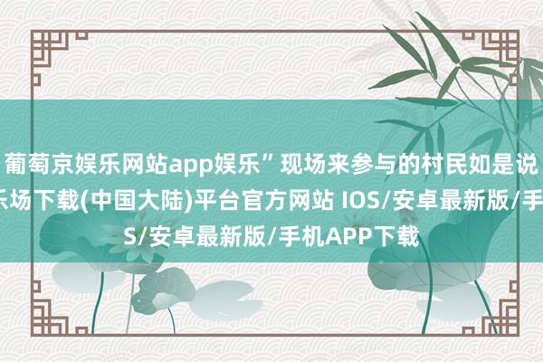 葡萄京娱乐网站app娱乐”现场来参与的村民如是说-葡萄京娱乐场下载(中国大陆)平台官方网站 IOS/安卓最新版/手机APP下载