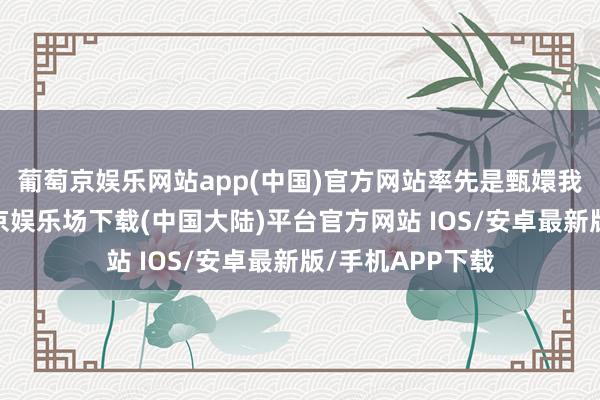 葡萄京娱乐网站app(中国)官方网站率先是甄嬛我方状态啊-葡萄京娱乐场下载(中国大陆)平台官方网站 IOS/安卓最新版/手机APP下载