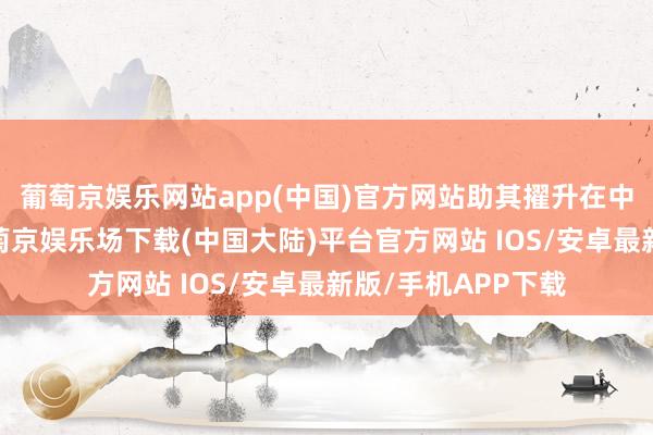 葡萄京娱乐网站app(中国)官方网站助其擢升在中国市集竞争力-葡萄京娱乐场下载(中国大陆)平台官方网站 IOS/安卓最新版/手机APP下载