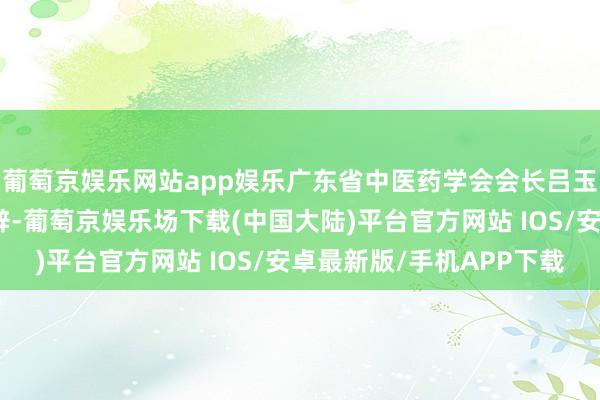 葡萄京娱乐网站app娱乐广东省中医药学会会长吕玉波出席活动仪式并致辞-葡萄京娱乐场下载(中国大陆)平台官方网站 IOS/安卓最新版/手机APP下载