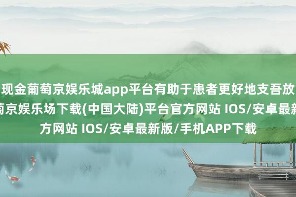 现金葡萄京娱乐城app平台有助于患者更好地支吾放疗后的反作用-葡萄京娱乐场下载(中国大陆)平台官方网站 IOS/安卓最新版/手机APP下载