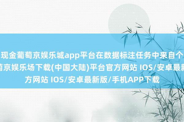 现金葡萄京娱乐城app平台在数据标注任务中来自个体东说念主类-葡萄京娱乐场下载(中国大陆)平台官方网站 IOS/安卓最新版/手机APP下载