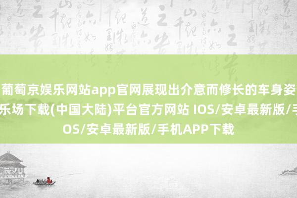 葡萄京娱乐网站app官网展现出介意而修长的车身姿态-葡萄京娱乐场下载(中国大陆)平台官方网站 IOS/安卓最新版/手机APP下载