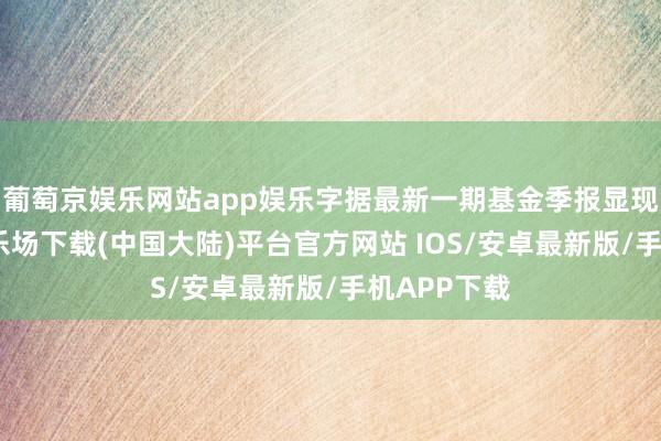 葡萄京娱乐网站app娱乐字据最新一期基金季报显现-葡萄京娱乐场下载(中国大陆)平台官方网站 IOS/安卓最新版/手机APP下载