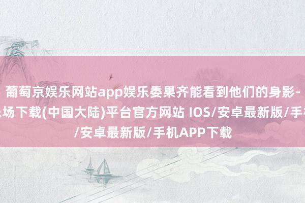 葡萄京娱乐网站app娱乐委果齐能看到他们的身影-葡萄京娱乐场下载(中国大陆)平台官方网站 IOS/安卓最新版/手机APP下载