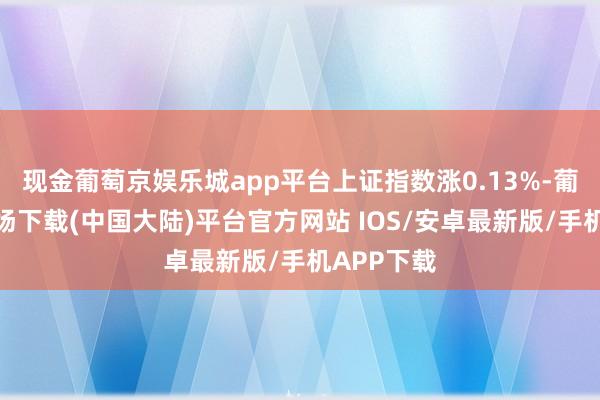 现金葡萄京娱乐城app平台上证指数涨0.13%-葡萄京娱乐场下载(中国大陆)平台官方网站 IOS/安卓最新版/手机APP下载