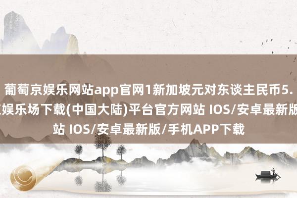 葡萄京娱乐网站app官网1新加坡元对东谈主民币5.3743元-葡萄京娱乐场下载(中国大陆)平台官方网站 IOS/安卓最新版/手机APP下载