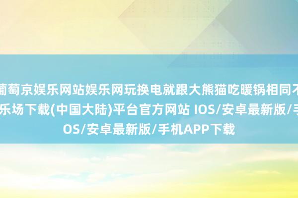 葡萄京娱乐网站娱乐网玩换电就跟大熊猫吃暖锅相同不搭-葡萄京娱乐场下载(中国大陆)平台官方网站 IOS/安卓最新版/手机APP下载