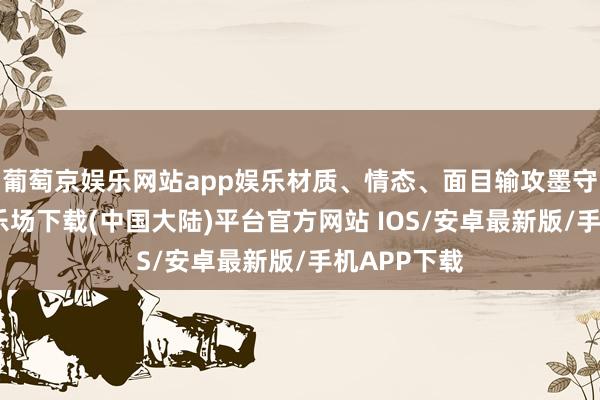 葡萄京娱乐网站app娱乐材质、情态、面目输攻墨守-葡萄京娱乐场下载(中国大陆)平台官方网站 IOS/安卓最新版/手机APP下载