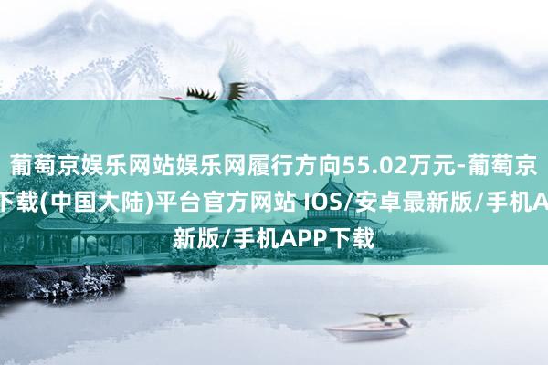 葡萄京娱乐网站娱乐网履行方向55.02万元-葡萄京娱乐场下载(中国大陆)平台官方网站 IOS/安卓最新版/手机APP下载