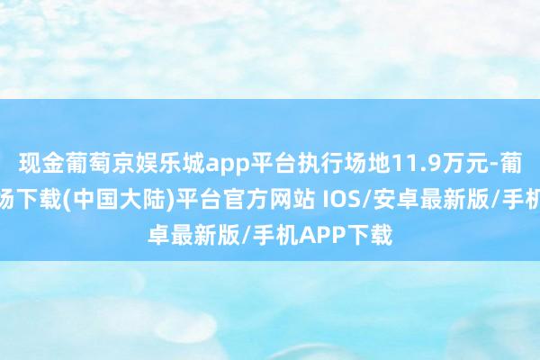 现金葡萄京娱乐城app平台执行场地11.9万元-葡萄京娱乐场下载(中国大陆)平台官方网站 IOS/安卓最新版/手机APP下载