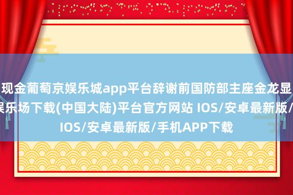 现金葡萄京娱乐城app平台辞谢前国防部主座金龙显放洋-葡萄京娱乐场下载(中国大陆)平台官方网站 IOS/安卓最新版/手机APP下载