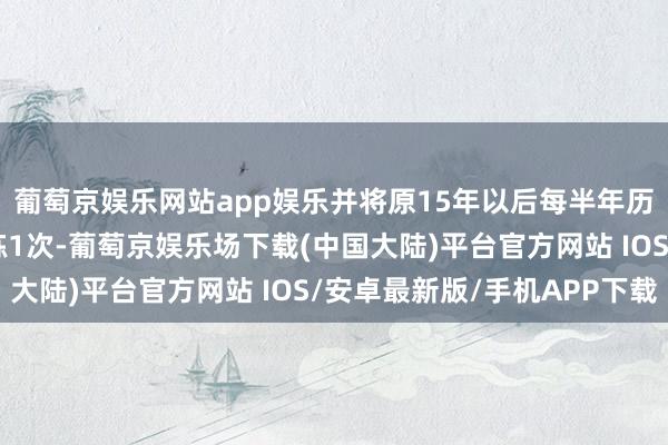 葡萄京娱乐网站app娱乐并将原15年以后每半年历练1次转机为每年历练1次-葡萄京娱乐场下载(中国大陆)平台官方网站 IOS/安卓最新版/手机APP下载