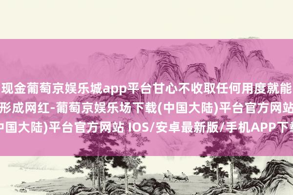 现金葡萄京娱乐城app平台甘心不收取任何用度就能将她们从素东说念主打形成网红-葡萄京娱乐场下载(中国大陆)平台官方网站 IOS/安卓最新版/手机APP下载