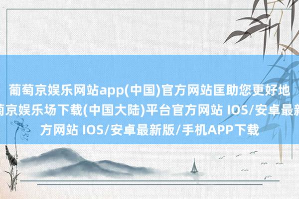 葡萄京娱乐网站app(中国)官方网站匡助您更好地了解这一过程-葡萄京娱乐场下载(中国大陆)平台官方网站 IOS/安卓最新版/手机APP下载