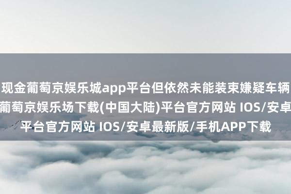 现金葡萄京娱乐城app平台但依然未能装束嫌疑车辆冲突第一说念包围圈-葡萄京娱乐场下载(中国大陆)平台官方网站 IOS/安卓最新版/手机APP下载