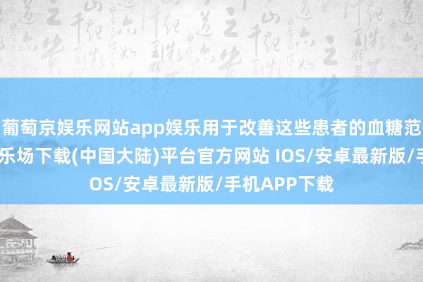 葡萄京娱乐网站app娱乐用于改善这些患者的血糖范围-葡萄京娱乐场下载(中国大陆)平台官方网站 IOS/安卓最新版/手机APP下载