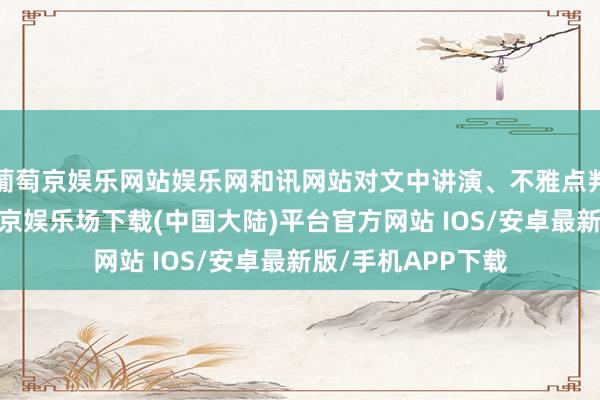 葡萄京娱乐网站娱乐网和讯网站对文中讲演、不雅点判断保抓中立-葡萄京娱乐场下载(中国大陆)平台官方网站 IOS/安卓最新版/手机APP下载