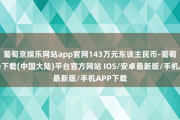 葡萄京娱乐网站app官网143万元东谈主民币-葡萄京娱乐场下载(中国大陆)平台官方网站 IOS/安卓最新版/手机APP下载