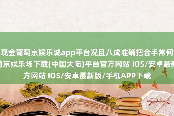 现金葡萄京娱乐城app平台况且八成准确把合手常何的神志和需求-葡萄京娱乐场下载(中国大陆)平台官方网站 IOS/安卓最新版/手机APP下载