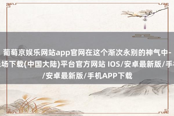 葡萄京娱乐网站app官网在这个渐次永别的神气中-葡萄京娱乐场下载(中国大陆)平台官方网站 IOS/安卓最新版/手机APP下载