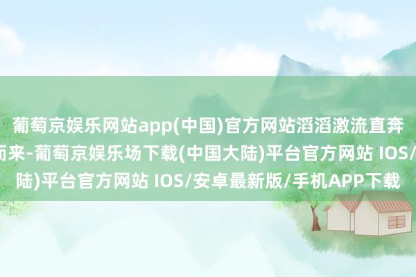 葡萄京娱乐网站app(中国)官方网站滔滔激流直奔唐高宗地点的万年宫而来-葡萄京娱乐场下载(中国大陆)平台官方网站 IOS/安卓最新版/手机APP下载