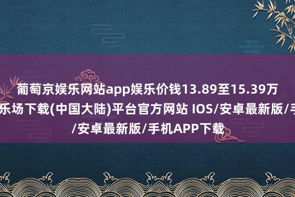 葡萄京娱乐网站app娱乐价钱13.89至15.39万元-葡萄京娱乐场下载(中国大陆)平台官方网站 IOS/安卓最新版/手机APP下载