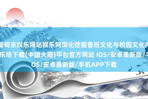 葡萄京娱乐网站娱乐网深化挖掘鲁班文化与校园文化内涵-葡萄京娱乐场下载(中国大陆)平台官方网站 IOS/安卓最新版/手机APP下载