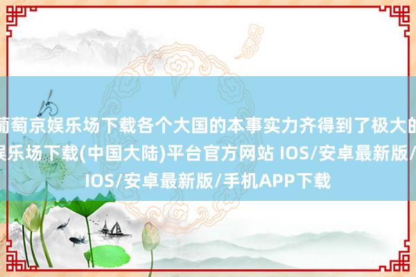 葡萄京娱乐场下载各个大国的本事实力齐得到了极大的栽植-葡萄京娱乐场下载(中国大陆)平台官方网站 IOS/安卓最新版/手机APP下载