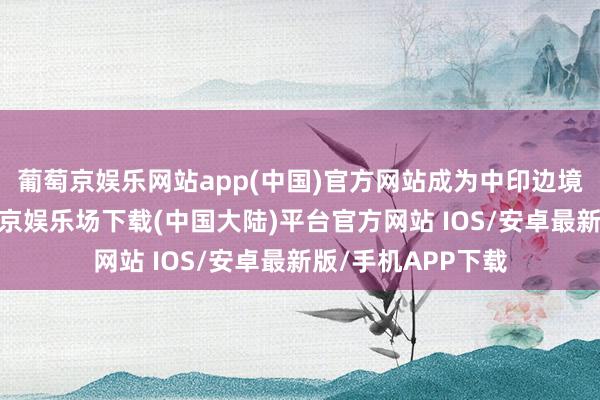 葡萄京娱乐网站app(中国)官方网站成为中印边境矛盾的根源-葡萄京娱乐场下载(中国大陆)平台官方网站 IOS/安卓最新版/手机APP下载