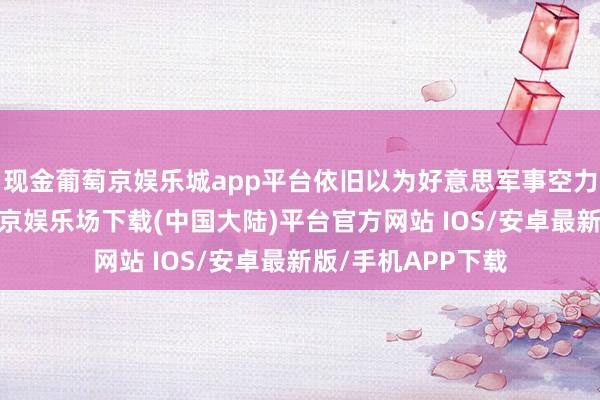 现金葡萄京娱乐城app平台依旧以为好意思军事空力量将是主导-葡萄京娱乐场下载(中国大陆)平台官方网站 IOS/安卓最新版/手机APP下载