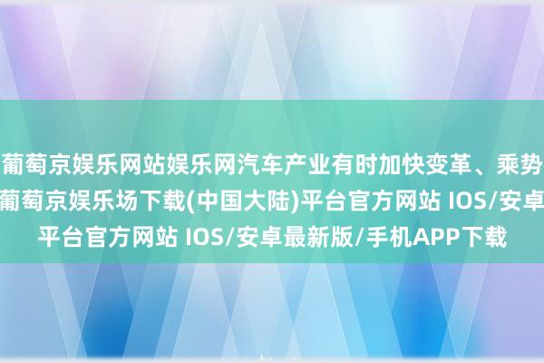 葡萄京娱乐网站娱乐网汽车产业有时加快变革、乘势而上的新发展阶段-葡萄京娱乐场下载(中国大陆)平台官方网站 IOS/安卓最新版/手机APP下载