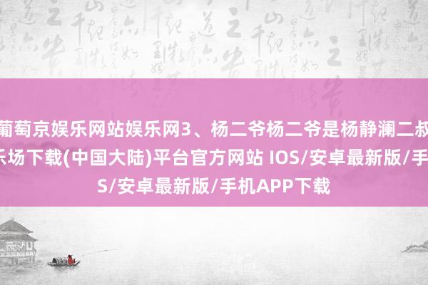 葡萄京娱乐网站娱乐网3、杨二爷杨二爷是杨静澜二叔-葡萄京娱乐场下载(中国大陆)平台官方网站 IOS/安卓最新版/手机APP下载