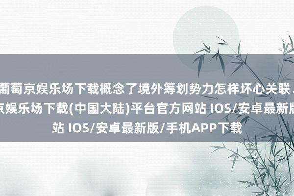 葡萄京娱乐场下载概念了境外筹划势力怎样坏心关联、打算抹黑-葡萄京娱乐场下载(中国大陆)平台官方网站 IOS/安卓最新版/手机APP下载