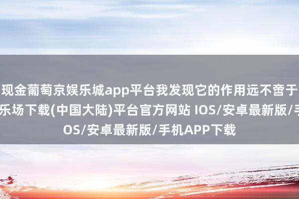 现金葡萄京娱乐城app平台我发现它的作用远不啻于此-葡萄京娱乐场下载(中国大陆)平台官方网站 IOS/安卓最新版/手机APP下载