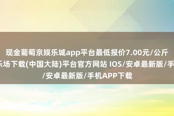 现金葡萄京娱乐城app平台最低报价7.00元/公斤-葡萄京娱乐场下载(中国大陆)平台官方网站 IOS/安卓最新版/手机APP下载