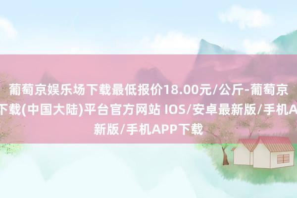 葡萄京娱乐场下载最低报价18.00元/公斤-葡萄京娱乐场下载(中国大陆)平台官方网站 IOS/安卓最新版/手机APP下载