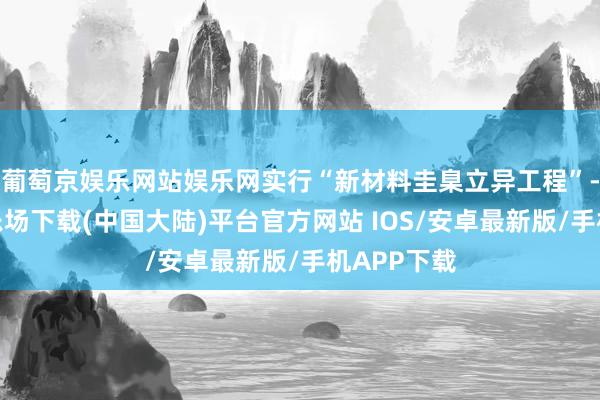 葡萄京娱乐网站娱乐网实行“新材料圭臬立异工程”-葡萄京娱乐场下载(中国大陆)平台官方网站 IOS/安卓最新版/手机APP下载