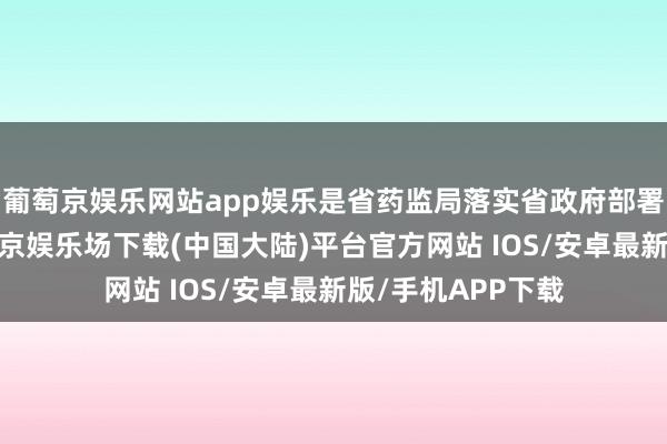 葡萄京娱乐网站app娱乐是省药监局落实省政府部署的具体举措-葡萄京娱乐场下载(中国大陆)平台官方网站 IOS/安卓最新版/手机APP下载