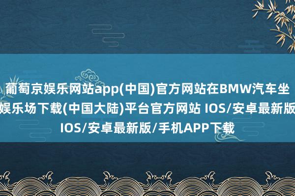 葡萄京娱乐网站app(中国)官方网站在BMW汽车坐蓐之旅-葡萄京娱乐场下载(中国大陆)平台官方网站 IOS/安卓最新版/手机APP下载