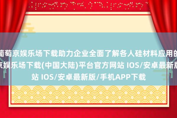 葡萄京娱乐场下载助力企业全面了解各人硅材料应用的最新趋势-葡萄京娱乐场下载(中国大陆)平台官方网站 IOS/安卓最新版/手机APP下载