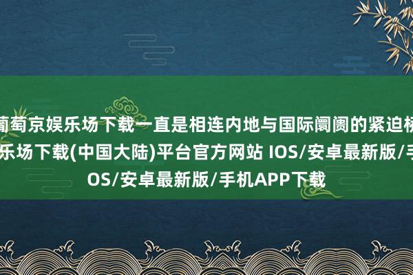 葡萄京娱乐场下载一直是相连内地与国际阛阓的紧迫桥梁-葡萄京娱乐场下载(中国大陆)平台官方网站 IOS/安卓最新版/手机APP下载