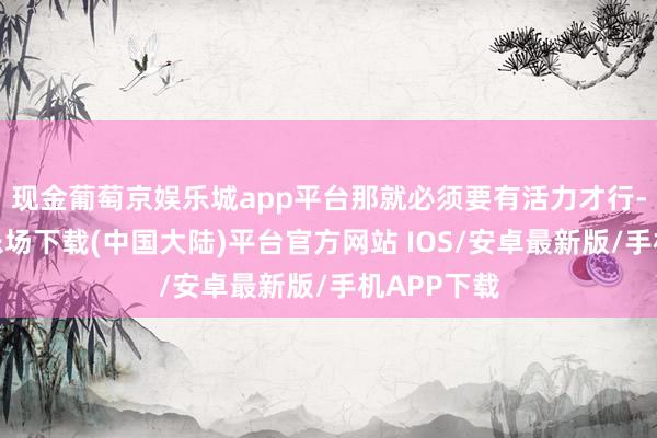 现金葡萄京娱乐城app平台那就必须要有活力才行-葡萄京娱乐场下载(中国大陆)平台官方网站 IOS/安卓最新版/手机APP下载