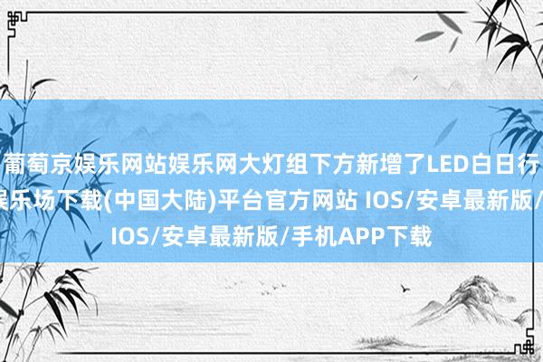 葡萄京娱乐网站娱乐网大灯组下方新增了LED白日行车灯-葡萄京娱乐场下载(中国大陆)平台官方网站 IOS/安卓最新版/手机APP下载