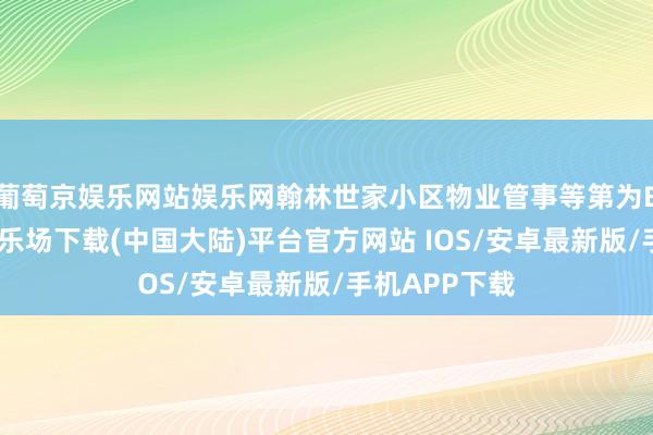 葡萄京娱乐网站娱乐网翰林世家小区物业管事等第为B级-葡萄京娱乐场下载(中国大陆)平台官方网站 IOS/安卓最新版/手机APP下载