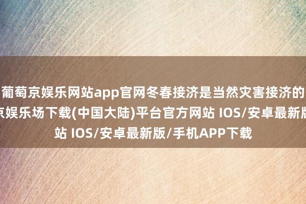 葡萄京娱乐网站app官网冬春接济是当然灾害接济的着急本色-葡萄京娱乐场下载(中国大陆)平台官方网站 IOS/安卓最新版/手机APP下载