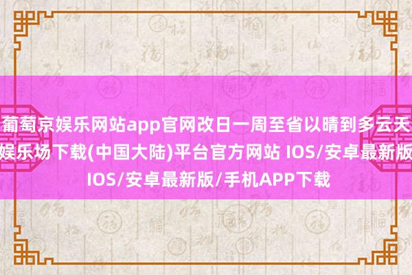 葡萄京娱乐网站app官网改日一周至省以晴到多云天气为主-葡萄京娱乐场下载(中国大陆)平台官方网站 IOS/安卓最新版/手机APP下载